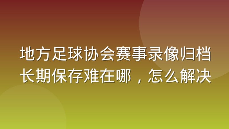 地方足球协会赛事录像归档长期保存难在哪,怎么解决